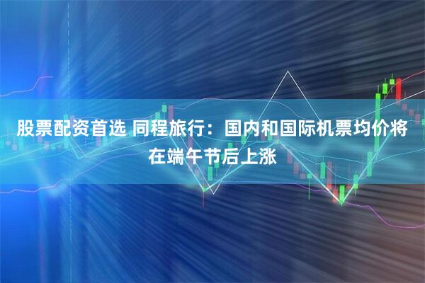 股票配资首选 同程旅行：国内和国际机票均价将在端午节后上涨