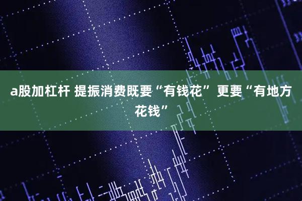a股加杠杆 提振消费既要“有钱花” 更要“有地方花钱”