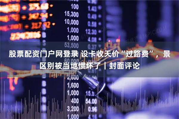 股票配资门户网登录 设卡收天价“过路费”，景区别被当地惯坏了｜封面评论
