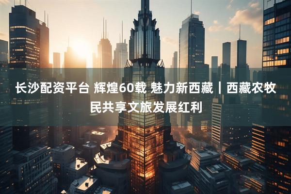 长沙配资平台 辉煌60载 魅力新西藏｜西藏农牧民共享文旅发展红利
