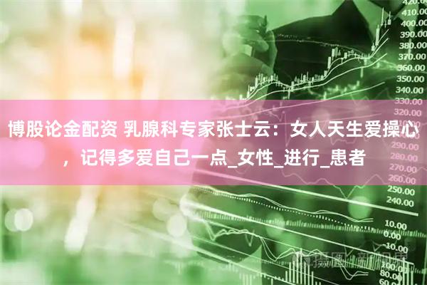 博股论金配资 乳腺科专家张士云：女人天生爱操心，记得多爱自己一点_女性_进行_患者