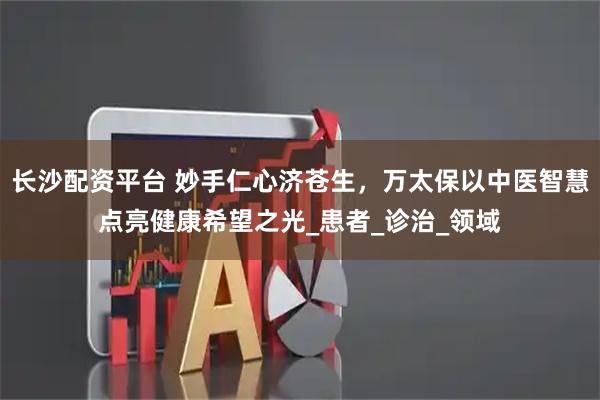长沙配资平台 妙手仁心济苍生，万太保以中医智慧点亮健康希望之光_患者_诊治_领域