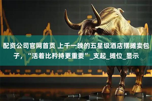 配资公司官网首页 上千一晚的五星级酒店摆摊卖包子，“活着比矜持更重要”_支起_摊位_显示