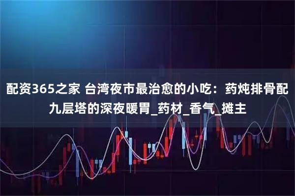 配资365之家 台湾夜市最治愈的小吃：药炖排骨配九层塔的深夜暖胃_药材_香气_摊主