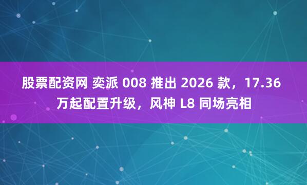 股票配资网 奕派 008 推出 2026 款，17.36 万起配置升级，风神 L8 同场亮相
