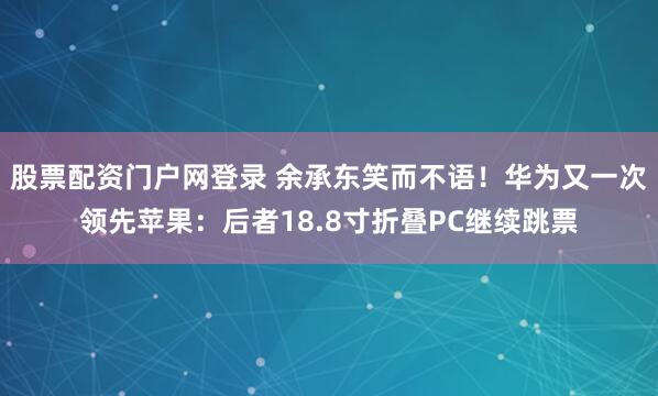 股票配资门户网登录 余承东笑而不语！华为又一次领先苹果：后者18.8寸折叠PC继续跳票