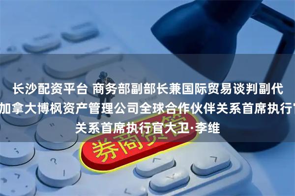 长沙配资平台 商务部副部长兼国际贸易谈判副代表凌激会见加拿大博枫资产管理公司全球合作伙伴关系首席执行官大卫·李维