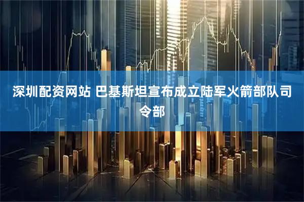 深圳配资网站 巴基斯坦宣布成立陆军火箭部队司令部