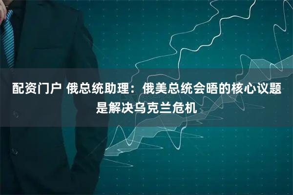 配资门户 俄总统助理：俄美总统会晤的核心议题是解决乌克兰危机