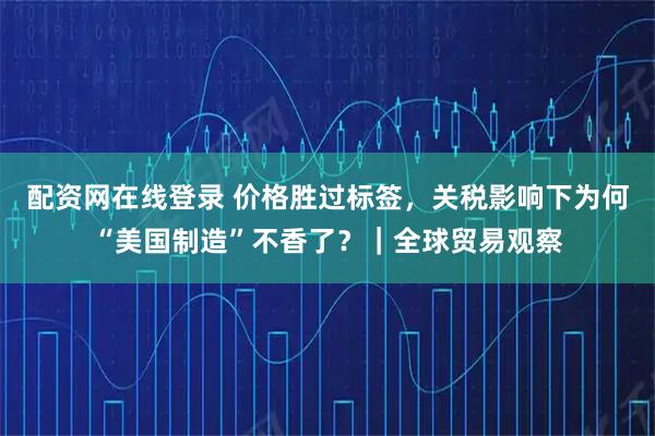 配资网在线登录 价格胜过标签，关税影响下为何“美国制造”不香了？｜全球贸易观察