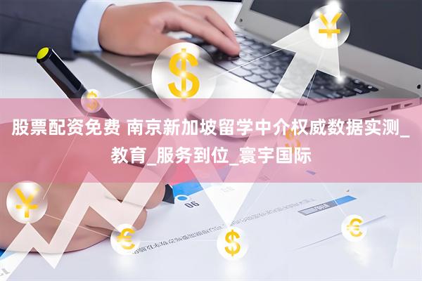 股票配资免费 南京新加坡留学中介权威数据实测_教育_服务到位_寰宇国际