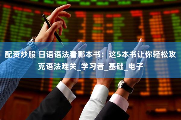 配资炒股 日语语法看哪本书：这5本书让你轻松攻克语法难关_学习者_基础_电子
