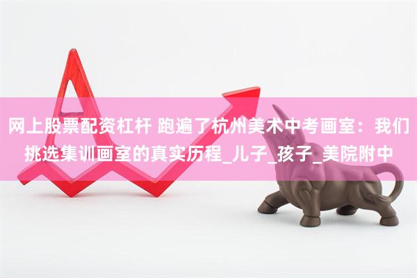 网上股票配资杠杆 跑遍了杭州美术中考画室：我们挑选集训画室的真实历程_儿子_孩子_美院附中