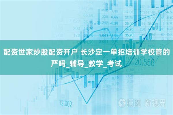 配资世家炒股配资开户 长沙定一单招培训学校管的严吗_辅导_教学_考试