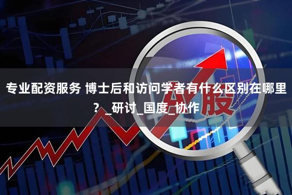 专业配资服务 博士后和访问学者有什么区别在哪里？_研讨_国度_协作