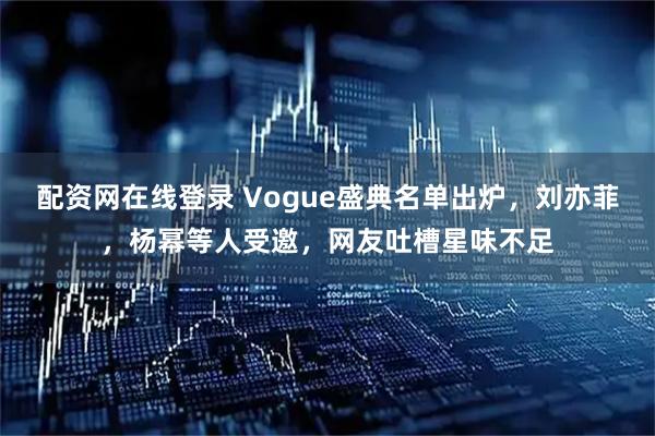 配资网在线登录 Vogue盛典名单出炉，刘亦菲，杨幂等人受邀，网友吐槽星味不足