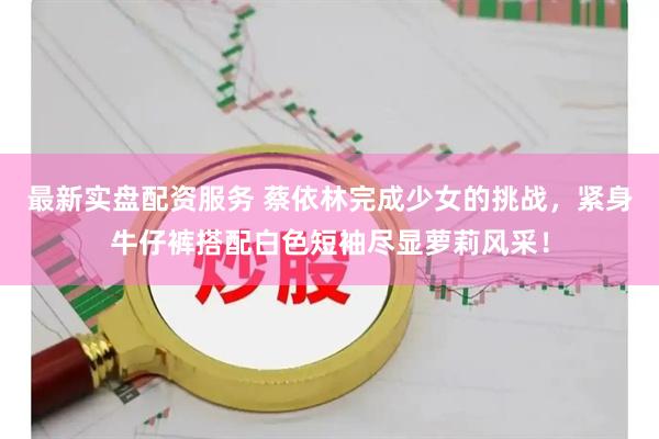 最新实盘配资服务 蔡依林完成少女的挑战，紧身牛仔裤搭配白色短袖尽显萝莉风采！