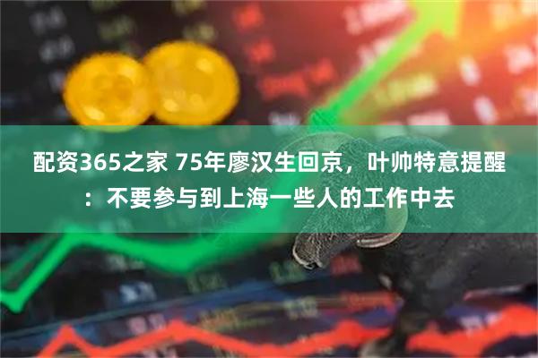 配资365之家 75年廖汉生回京，叶帅特意提醒：不要参与到上海一些人的工作中去