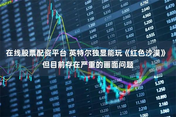 在线股票配资平台 英特尔独显能玩《红色沙漠》 但目前存在严重的画面问题