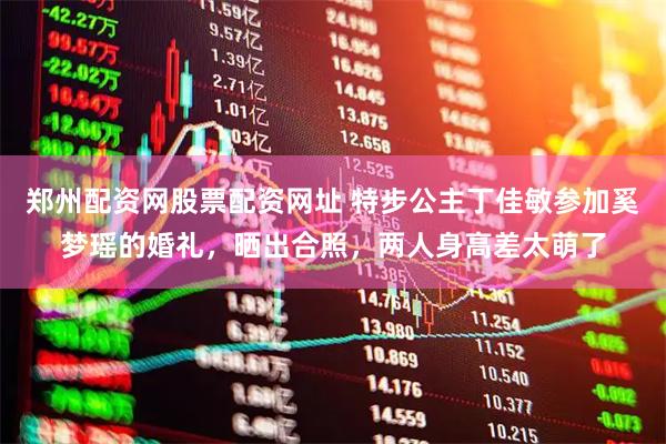 郑州配资网股票配资网址 特步公主丁佳敏参加奚梦瑶的婚礼，晒出合照，两人身高差太萌了