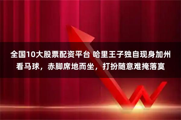 全国10大股票配资平台 哈里王子独自现身加州看马球，赤脚席地而坐，打扮随意难掩落寞