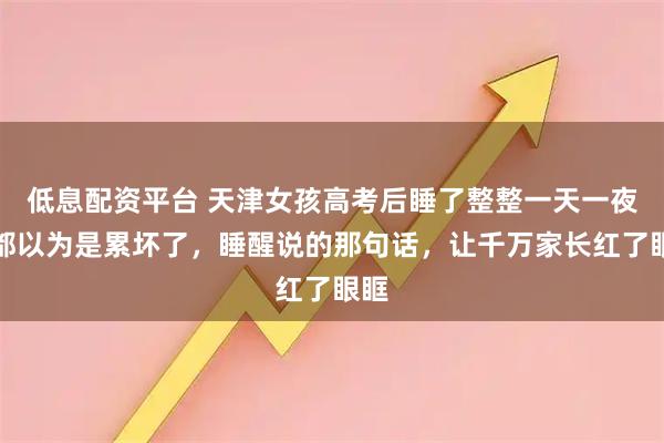 低息配资平台 天津女孩高考后睡了整整一天一夜，都以为是累坏了，睡醒说的那句话，让千万家长红了眼眶