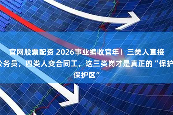官网股票配资 2026事业编收官年！三类人直接转公务员，四类人变合同工，这三类岗才是真正的“保护区”