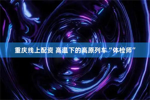重庆线上配资 高温下的高原列车“体检师”