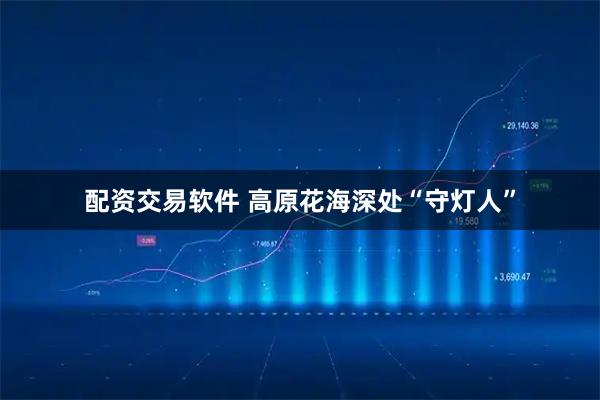 配资交易软件 高原花海深处“守灯人”